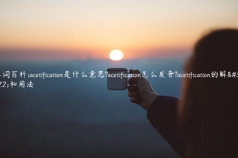 单词百科:acetification是什么意思?acetification怎么发音?acetification的解释和用法