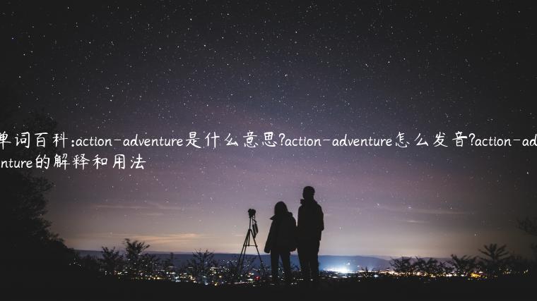 单词百科:action-adventure是什么意思?action-adventure怎么发音?action-adventure的解释和用法