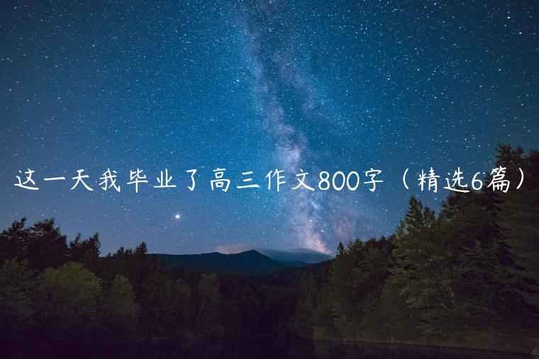 这一天我毕业了高三作文800字（精选6篇）